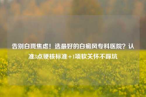 告别白斑焦虑!选更好的白癜风专科医院?认准3点硬核标准+1项软关怀不踩坑