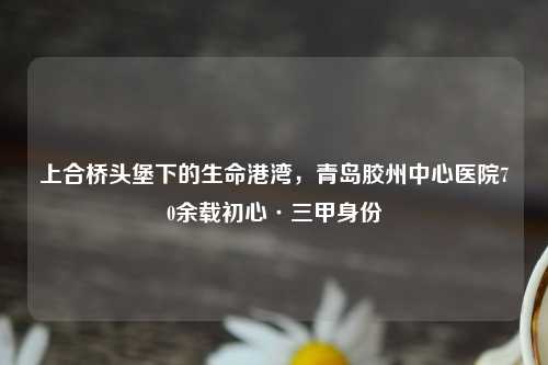 上合桥头堡下的生命港湾，青岛胶州中心医院70余载初心·三甲身份