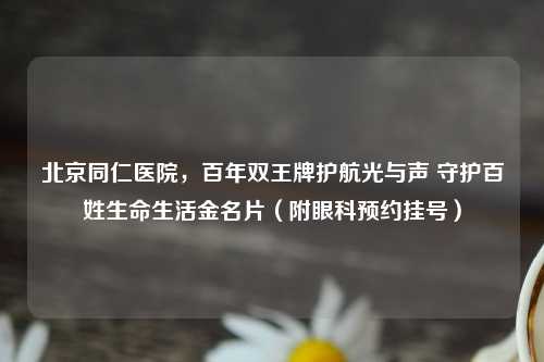 北京同仁医院，百年双王牌护航光与声 守护百姓生命生活金名片（附眼科预约挂号）