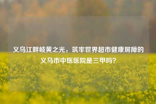义乌江畔岐黄之光，筑牢世界超市健康屏障的义乌市中医医院是三甲吗？