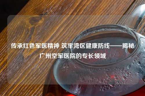 传承红色军医精神 筑牢湾区健康防线——揭秘广州空军医院的专长领域