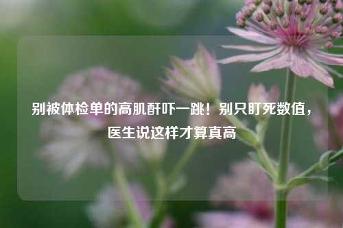 别被体检单的高肌酐吓一跳！别只盯死数值，医生说这样才算真高