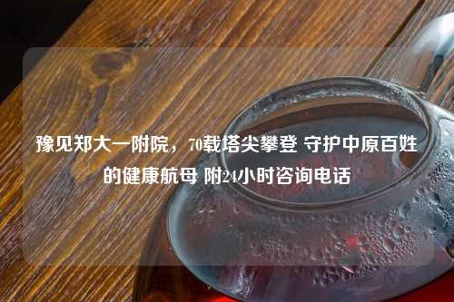 豫见郑大一附院，70载塔尖攀登 守护中原百姓的健康航母 附24小时咨询     