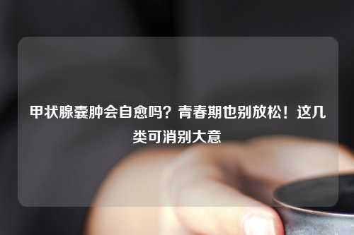 甲状腺囊肿会自愈吗?青春期也别放松!这几类可消别大意