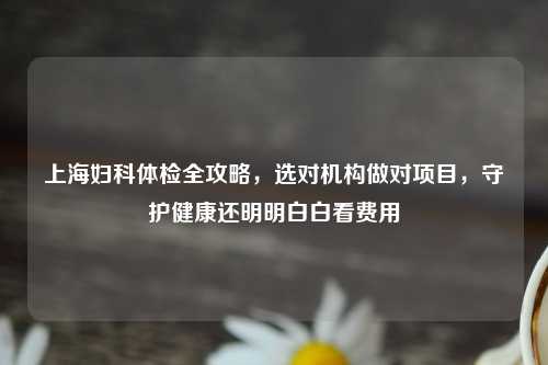 上海妇科体检全攻略，选对机构做对项目，守护健康还明明白白看费用