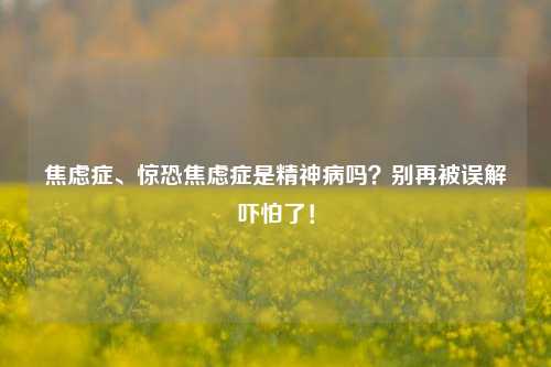 焦虑症、惊恐焦虑症是精神病吗？别再被误解吓怕了！