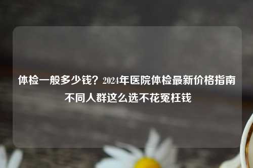 体检一般多少钱？2024年医院体检最新价格指南 不同人群这么选不花冤枉钱