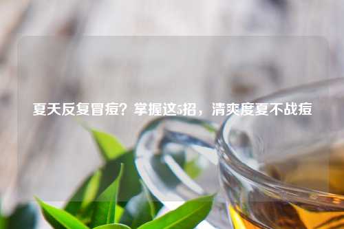 夏天反复冒痘？掌握这5招，清爽度夏不战痘