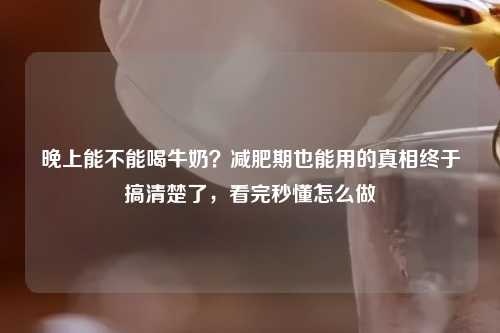 晚上能不能喝牛奶？减肥期也能用的真相终于搞清楚了，看完秒懂怎么做
