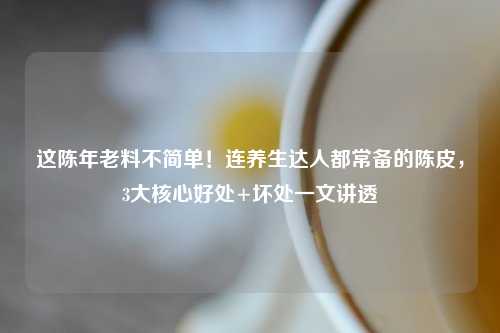 这陈年老料不简单!连养生达人都常备的陈皮,3大核心好处+坏处一文讲透