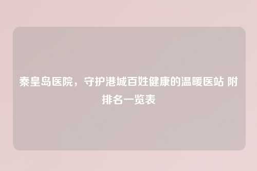 秦皇岛医院，守护港城百姓健康的温暖医站 附排名一览表