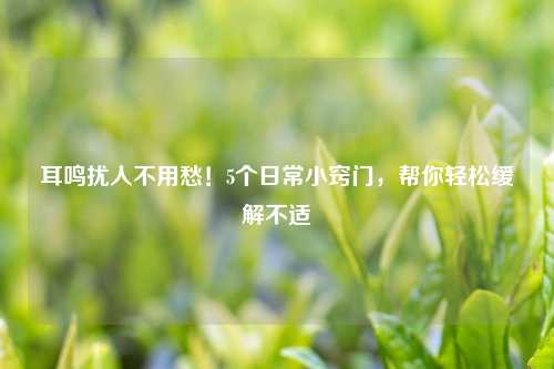 耳鸣扰人不用愁！5个日常小窍门，帮你轻松缓解不适