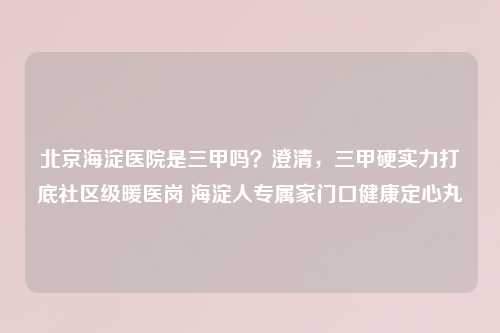北京海淀医院是三甲吗?澄清,三甲硬实力打底社区级暖医岗 海淀人专属家门口健康定心丸