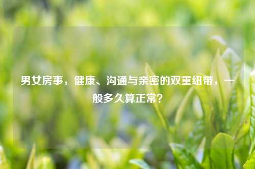 男女房事，健康、沟通与亲密的双重纽带，一般多久算正常？