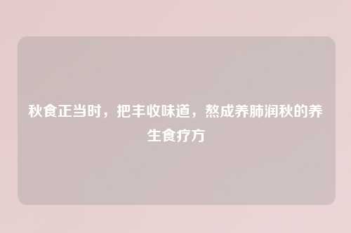 秋食正当时,把丰收味道,熬成养肺润秋的养生食疗方