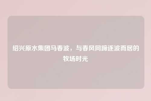 绍兴原水集团马春波,与春风同蹄逐波而居的牧场时光
