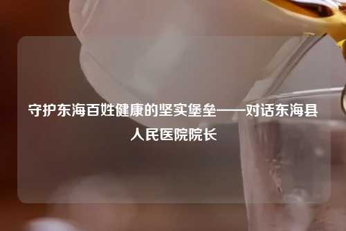 守护东海百姓健康的坚实堡垒——对话东海县人民医院院长