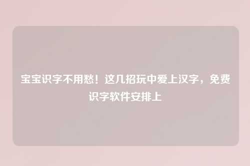 宝宝识字不用愁！这几招玩中爱上汉字，免费识字软件安排上