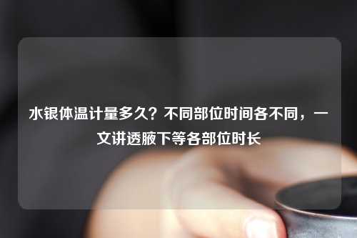 水银体温计量多久？不同部位时间各不同，一文讲透腋下等各部位时长