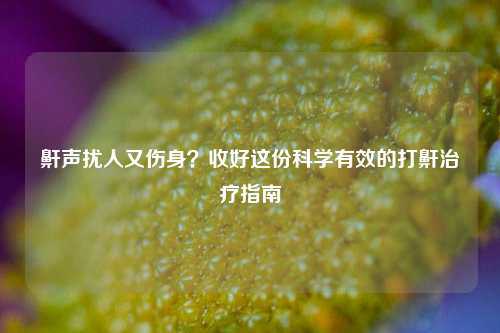 鼾声扰人又伤身？收好这份科学有效的打鼾治疗指南