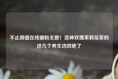 不止颜值在线圈粉无数！洛神玫瑰茉莉花茶的这几个养生功效绝了