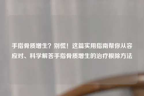 手指骨质增生？别慌！这篇实用指南帮你从容应对、科学解答手指骨质增生的治疗根除     