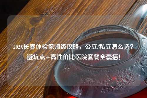 202X长春体检保姆级攻略，公立/私立怎么选？避坑点+高性价比医院套餐全囊括！