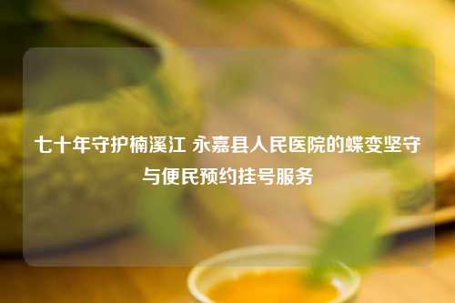 七十年守护楠溪江 永嘉县人民医院的蝶变坚守与便民预约挂号服务