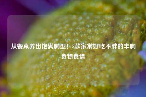 从餐桌养出饱满胸型！5款家常好吃不胖的丰胸食物食谱