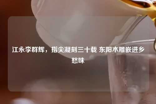 江永李群辉，指尖凝刻三十载 东阳木雕嵌进乡愁味