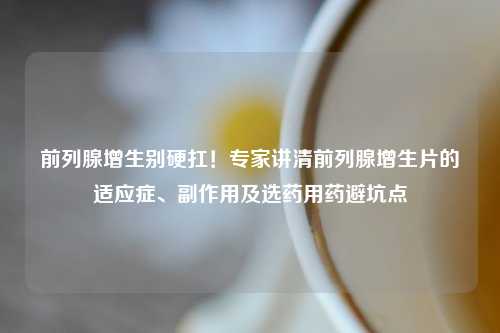 前列腺增生别硬扛！专家讲清前列腺增生片的适应症、副作用及选药用药避坑点
