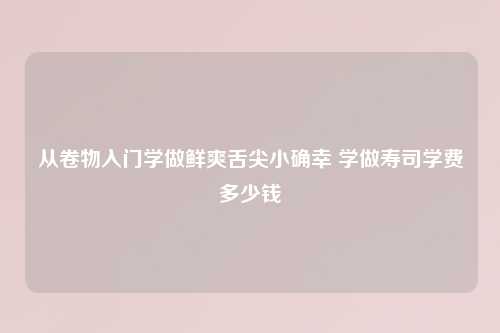 从卷物入门学做鲜爽舌尖小确幸 学做寿司学费多少钱