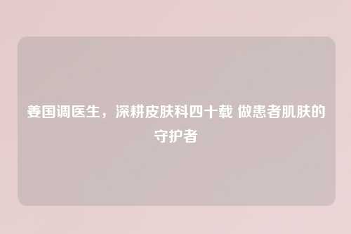 姜国调医生，深耕皮肤科四十载 做患者肌肤的守护者