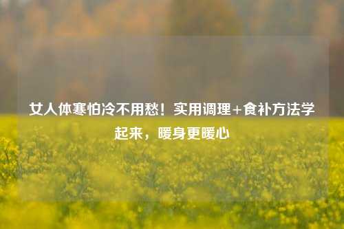 女人体寒怕冷不用愁！实用调理+食补     学起来，暖身更暖心