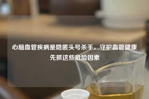 心脑血管疾病是隐匿头号杀手，守护血管健康先抓这些危险因素