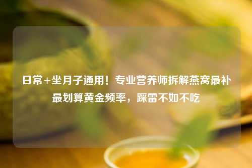 日常+坐月子通用！专业营养师拆解燕窝最补最划算黄金频率，踩雷不如不吃