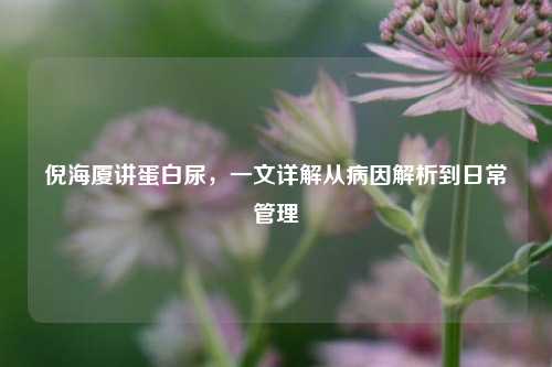倪海厦讲蛋白尿，一文详解从病因解析到日常管理