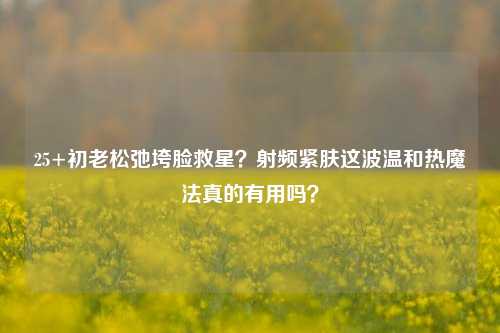 25+初老松弛垮脸救星？射频紧肤这波温和热魔法真的有用吗？