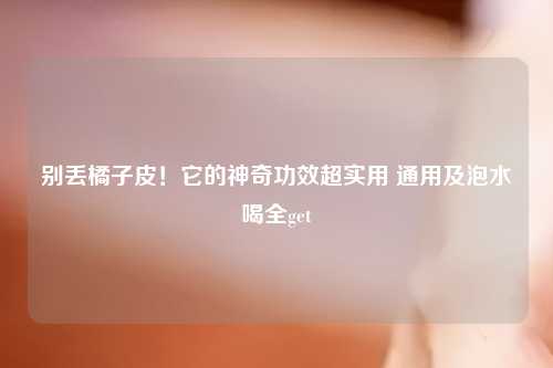 别丢橘子皮！它的神奇功效超实用 通用及泡水喝全get