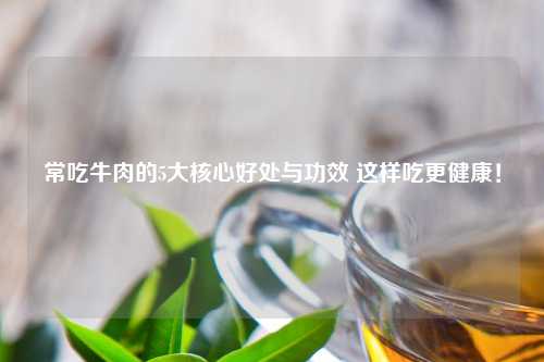 常吃牛肉的5大核心好处与功效 这样吃更健康！
