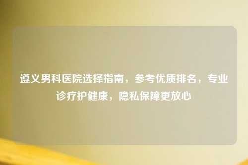 遵义男科医院选择指南，参考优质排名，专业诊疗护健康，隐私保障更放心
