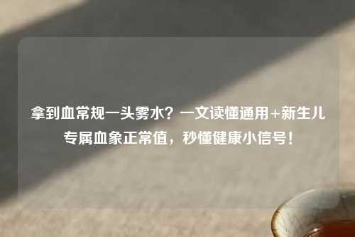 拿到血常规一头雾水？一文读懂通用+新生儿专属血象正常值，秒懂健康小信号！