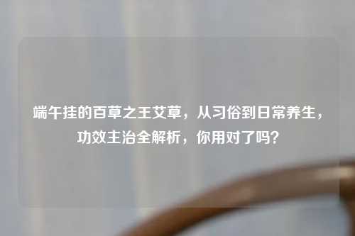 端午挂的百草之王艾草，从习俗到日常养生，功效主治全解析，你用对了吗？
