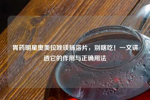 胃药明星奥美拉唑镁肠溶片，别瞎吃！一文讲透它的作用与正确用法
