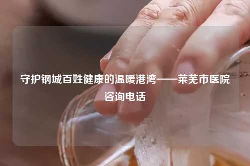 守护钢城百姓健康的温暖港湾——莱芜市医院咨询     