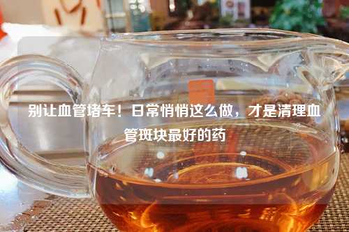 别让血管堵车！日常悄悄这么做，才是清理血管斑块更好的药