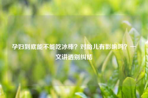孕妇到底能不能吃冰棒？对胎儿有影响吗？一文讲透别纠结