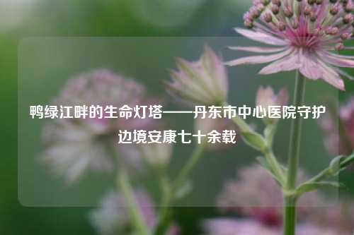 鸭绿江畔的生命灯塔——丹东市中心医院守护边境安康七十余载