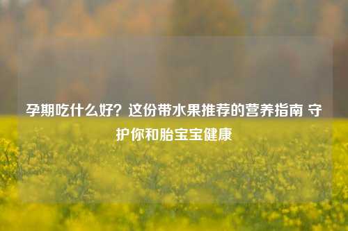 孕期吃什么好?这份带水果推荐的营养指南 守护你和胎宝宝健康