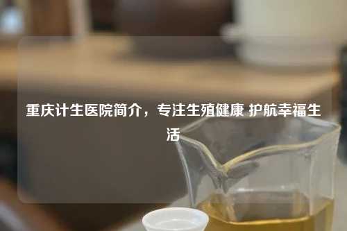 重庆计生医院简介，专注生殖健康 护航幸福生活